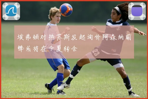 埃弗顿对热苏斯发起询价阿森纳前锋或将在今夏转会