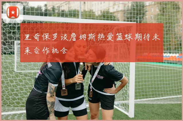 里奇保罗谈詹姆斯热爱篮球期待未来合作机会