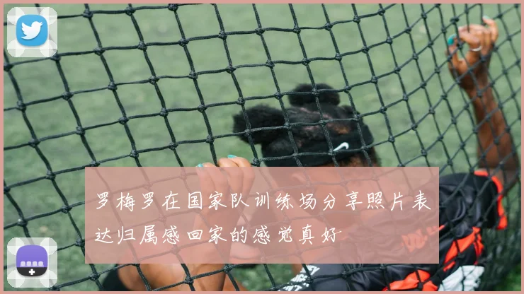 罗梅罗在国家队训练场分享照片表达归属感回家的感觉真好