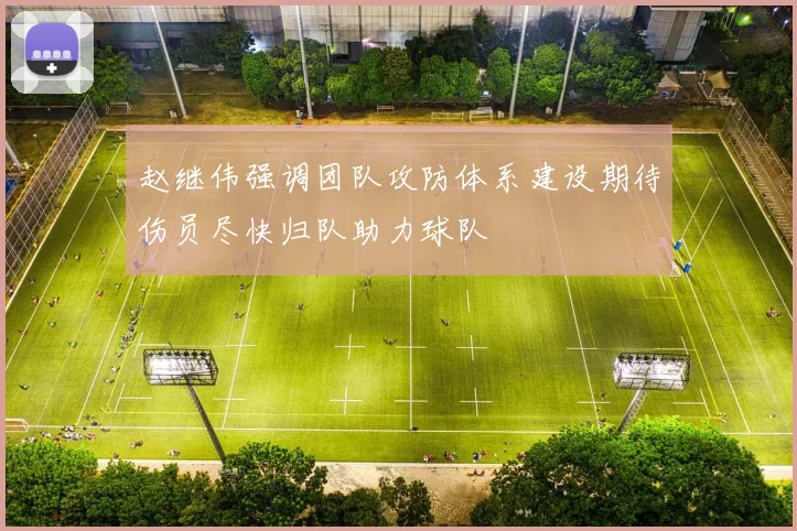 赵继伟强调团队攻防体系建设期待伤员尽快归队助力球队