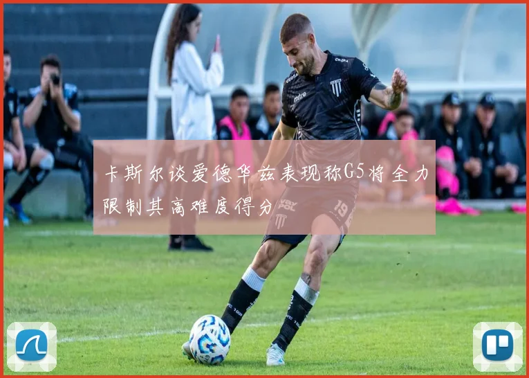 卡斯尔谈爱德华兹表现称G5将全力限制其高难度得分