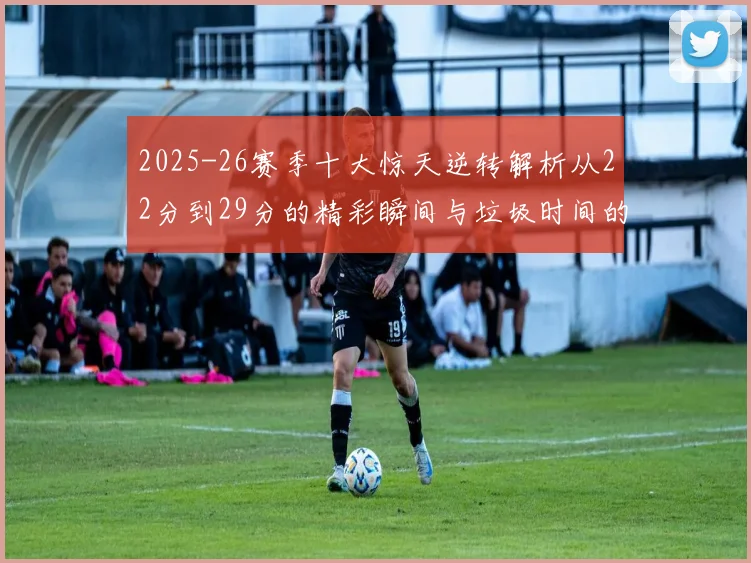 2025-26赛季十大惊天逆转解析从22分到29分的精彩瞬间与垃圾时间的真实定义