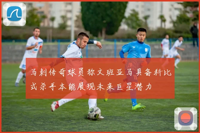 马刺传奇球员称文班亚马具备科比式杀手本能展现未来巨星潜力