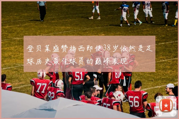 登贝莱盛赞梅西即使38岁依然是足球历史最佳球员的巅峰表现