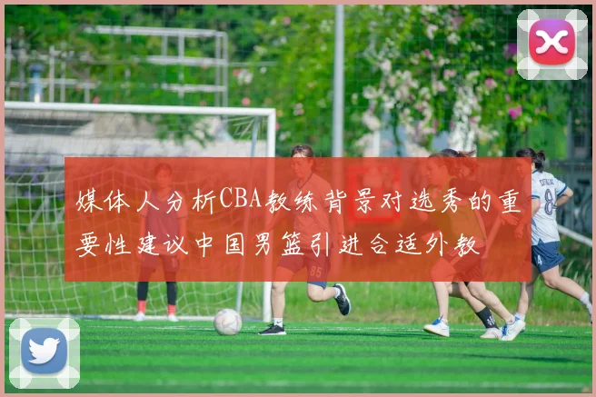 媒体人分析CBA教练背景对选秀的重要性建议中国男篮引进合适外教