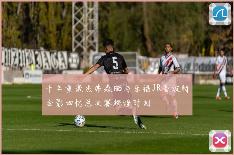 十年重聚杰弗森晒与乐福JR香波特合影回忆总决赛辉煌时刻