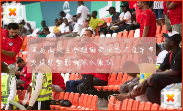 亚历山大左手缠绷带状态不佳单节失误频繁影响球队表现