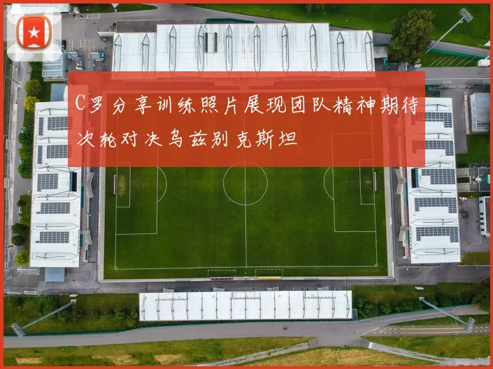 C罗分享训练照片展现团队精神期待次轮对决乌兹别克斯坦