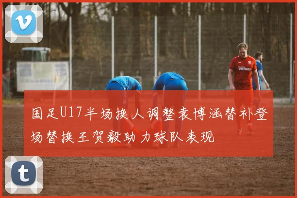 国足U17半场换人调整袁博涵替补登场替换王贺毅助力球队表现