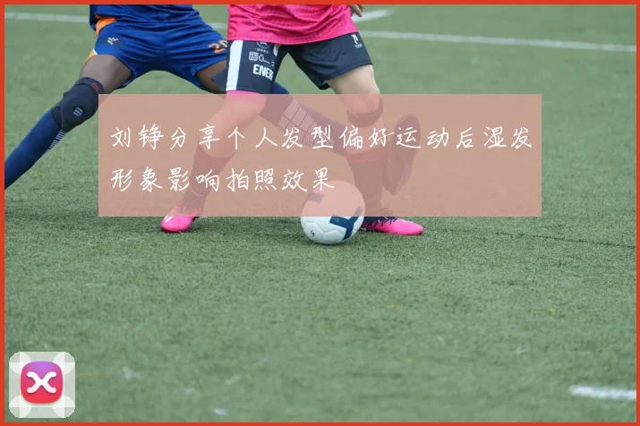 刘铮分享个人发型偏好运动后湿发形象影响拍照效果
