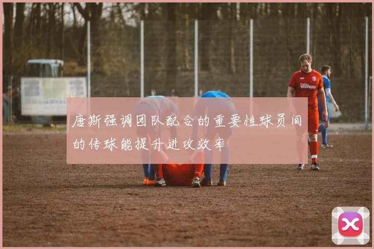 唐斯强调团队配合的重要性球员间的传球能提升进攻效率