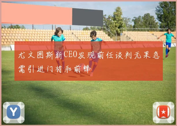 尤文图斯新CEO发现前任谈判无果急需引进门将和前锋