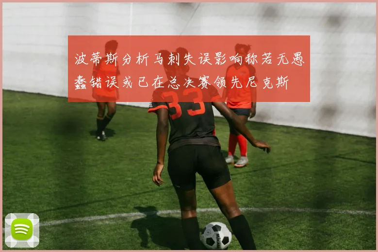 波蒂斯分析马刺失误影响称若无愚蠢错误或已在总决赛领先尼克斯