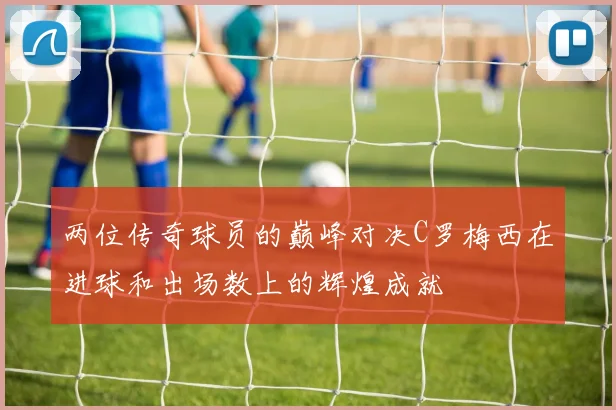 两位传奇球员的巅峰对决C罗梅西在进球和出场数上的辉煌成就