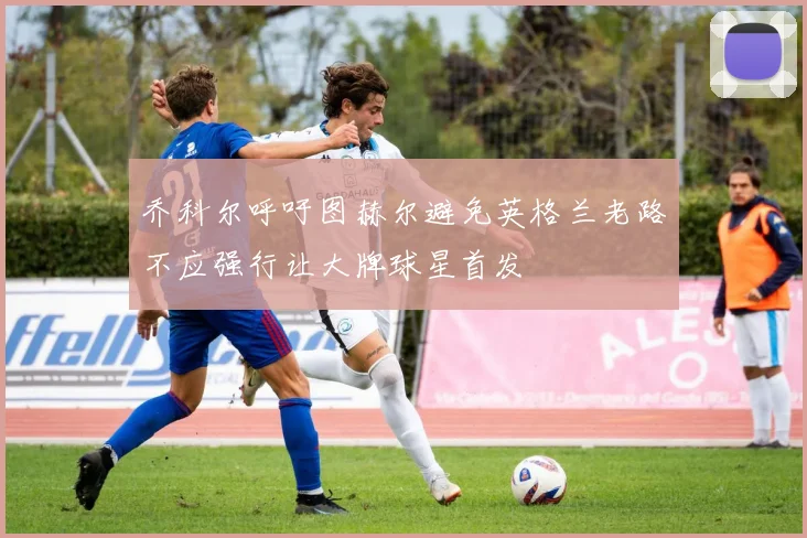 乔科尔呼吁图赫尔避免英格兰老路不应强行让大牌球星首发
