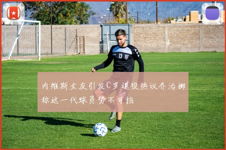 内维斯女友引发C罗退役热议乔治娜称这一代球员势不可挡
