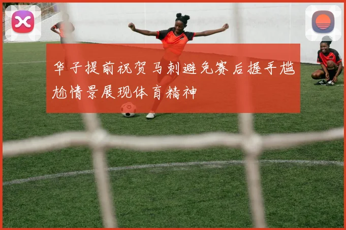华子提前祝贺马刺避免赛后握手尴尬情景展现体育精神
