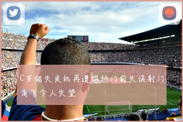 C罗错失良机再遭尴尬门前失误射门高飞令人失望
