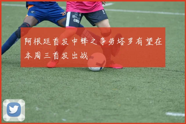 阿根廷首发中锋之争劳塔罗有望在本周三首发出战