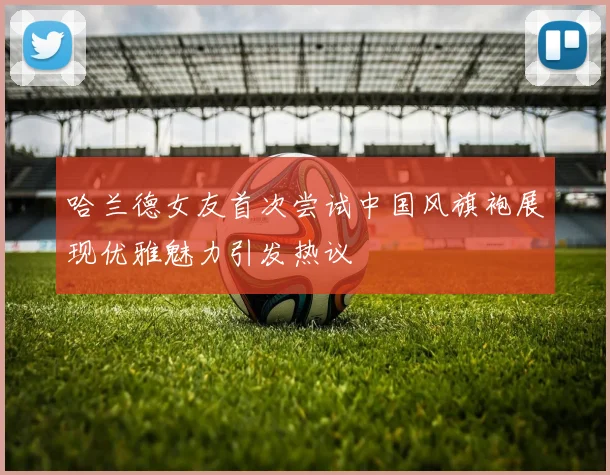 哈兰德女友首次尝试中国风旗袍展现优雅魅力引发热议