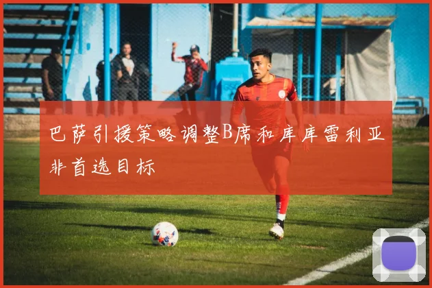 巴萨引援策略调整B席和库库雷利亚非首选目标