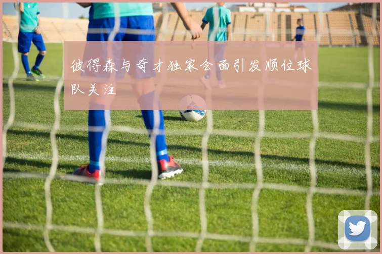 彼得森与奇才独家会面引发顺位球队关注